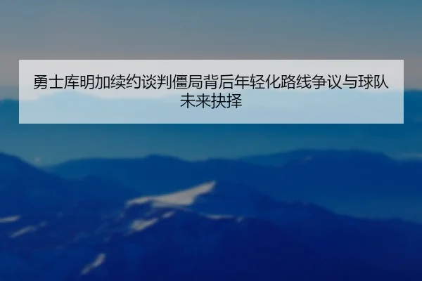 勇士库明加续约谈判僵局背后年轻化路线争议与球队未来抉择