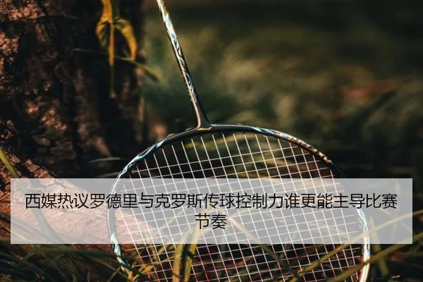 西媒热议罗德里与克罗斯传球控制力谁更能主导比赛节奏